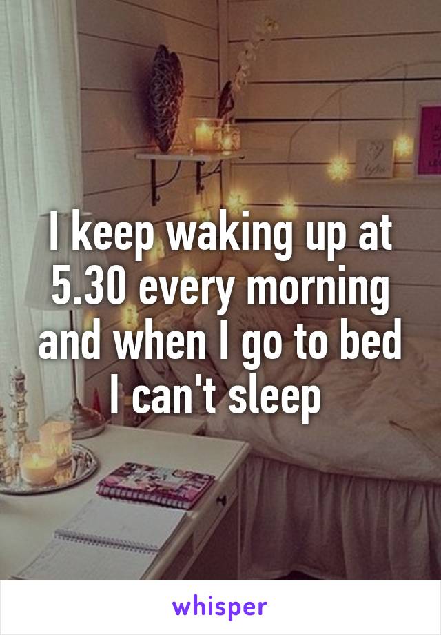 I keep waking up at 5.30 every morning and when I go to bed I can't sleep 