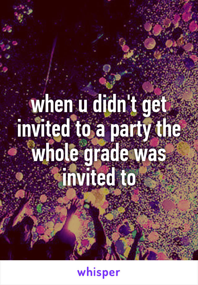 when u didn't get invited to a party the whole grade was invited to