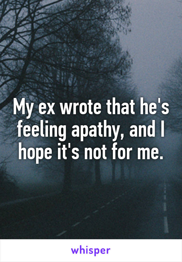 My ex wrote that he's feeling apathy, and I hope it's not for me.