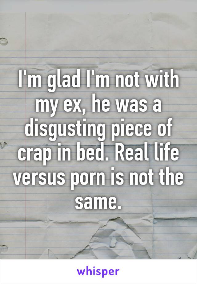 I'm glad I'm not with my ex, he was a disgusting piece of crap in bed. Real life versus porn is not the same.