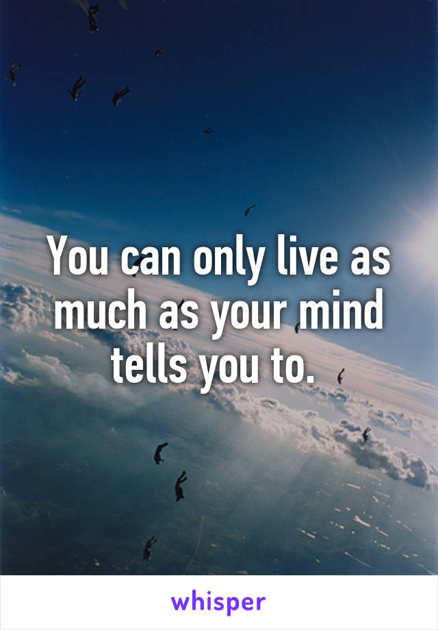 You can only live as much as your mind tells you to. 