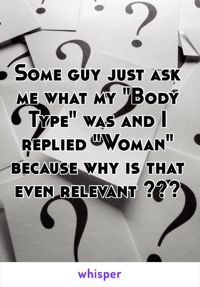 Some guy just ask me what my "Body Type" was and I replied "Woman" because why is that even relevant ??? 