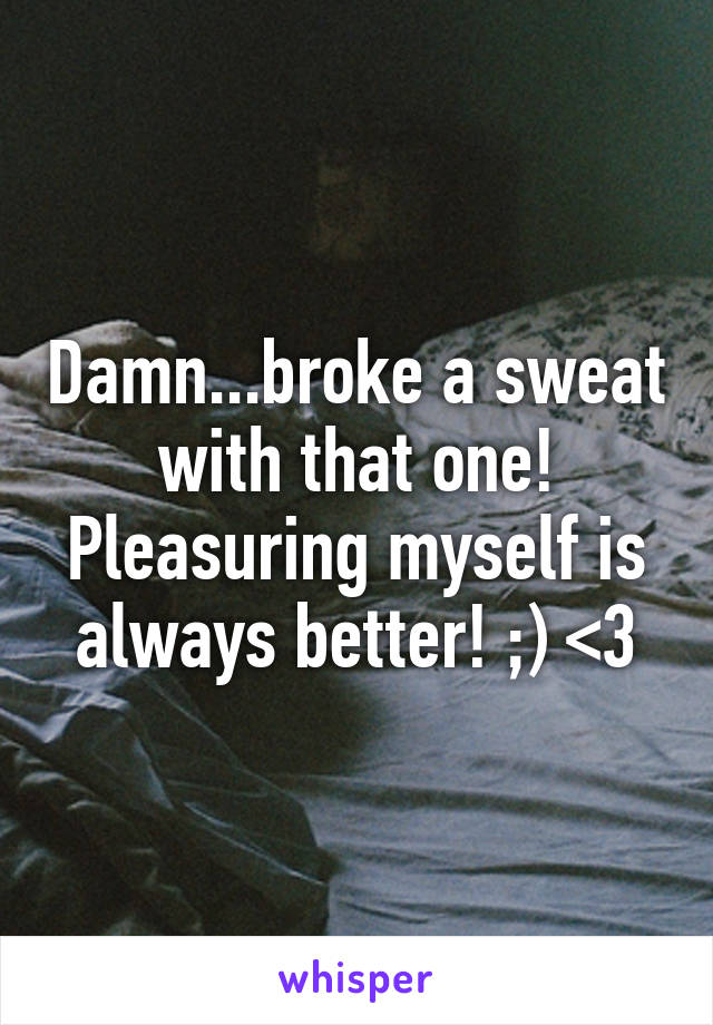 Damn...broke a sweat with that one! Pleasuring myself is always better! ;) <3