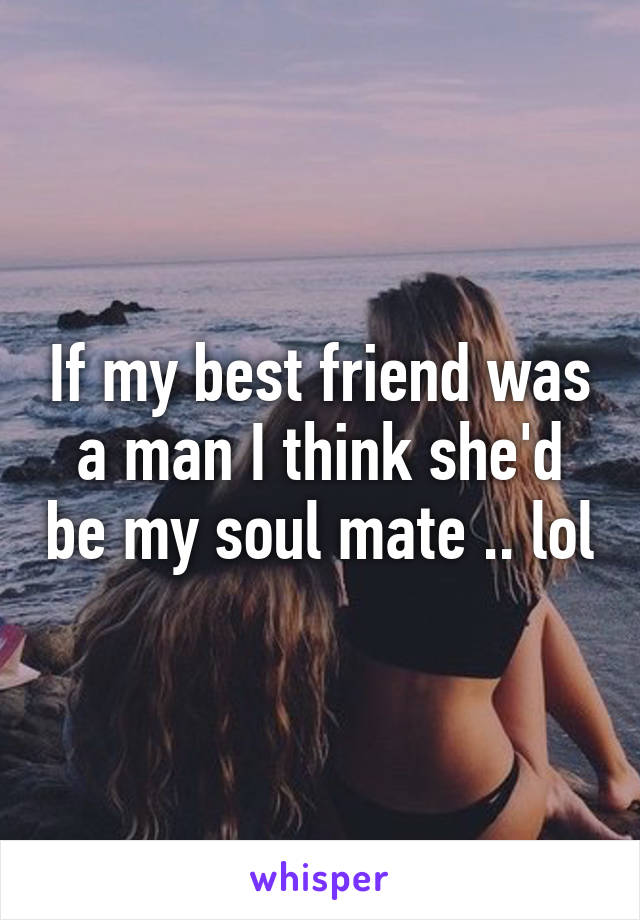 If my best friend was a man I think she'd be my soul mate .. lol