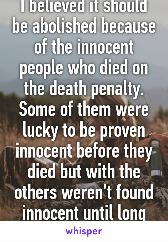 I believed it should be abolished because of the innocent people who died on the death penalty. Some of them were lucky to be proven innocent before they died but with the others weren't found innocent until long after they died...