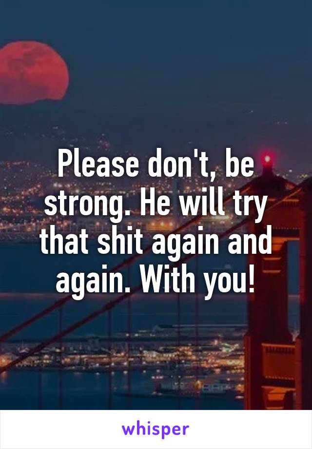 Please don't, be strong. He will try that shit again and again. With you!