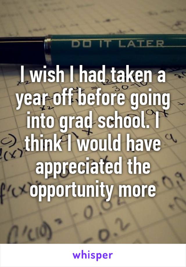 I wish I had taken a year off before going into grad school. I think I would have appreciated the opportunity more