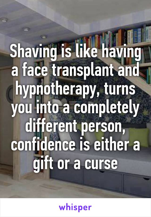 Shaving is like having a face transplant and hypnotherapy, turns you into a completely different person, confidence is either a gift or a curse