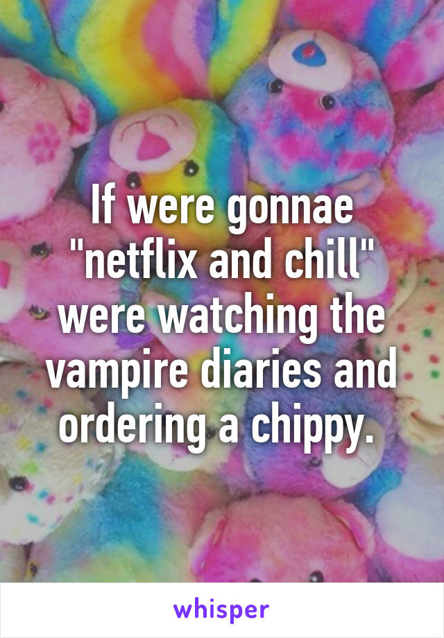 If were gonnae "netflix and chill" were watching the vampire diaries and ordering a chippy. 