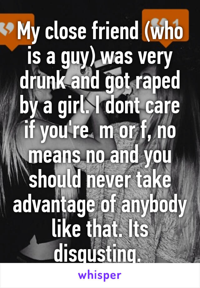 My close friend (who is a guy) was very drunk and got raped by a girl. I dont care if you're  m or f, no means no and you should never take advantage of anybody like that. Its disgusting. 