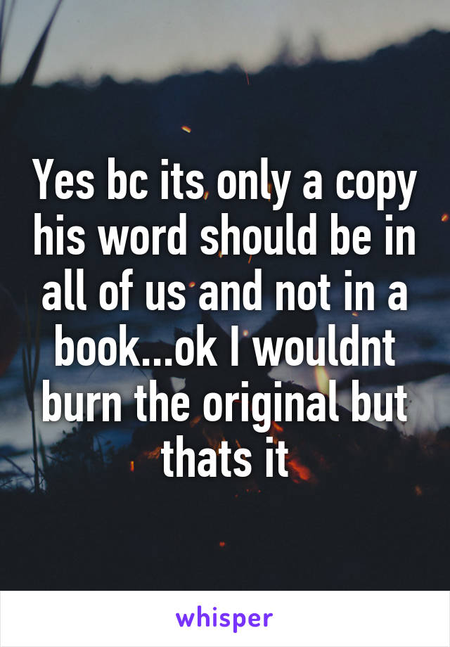 Yes bc its only a copy his word should be in all of us and not in a book...ok I wouldnt burn the original but thats it