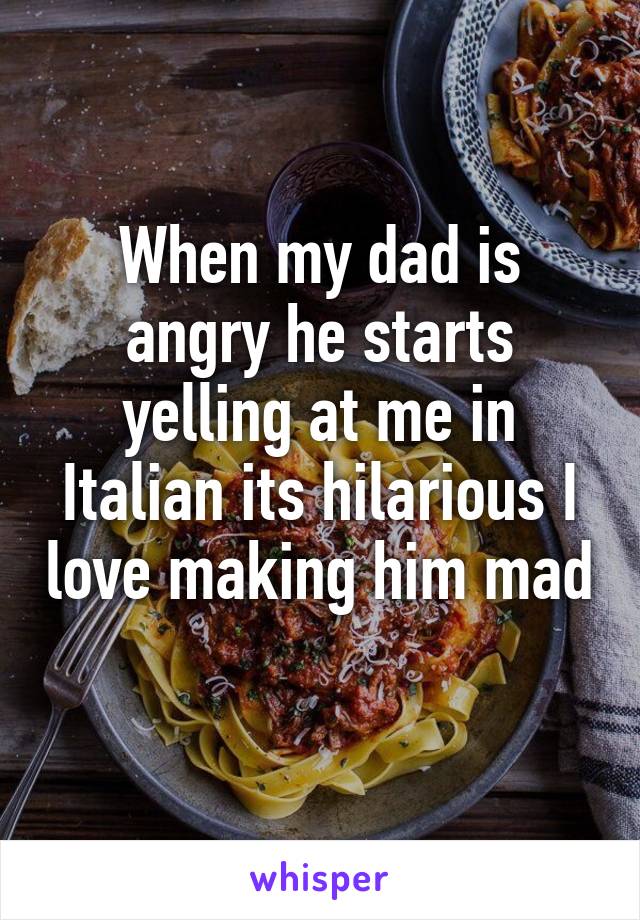 When my dad is angry he starts yelling at me in Italian its hilarious I love making him mad 