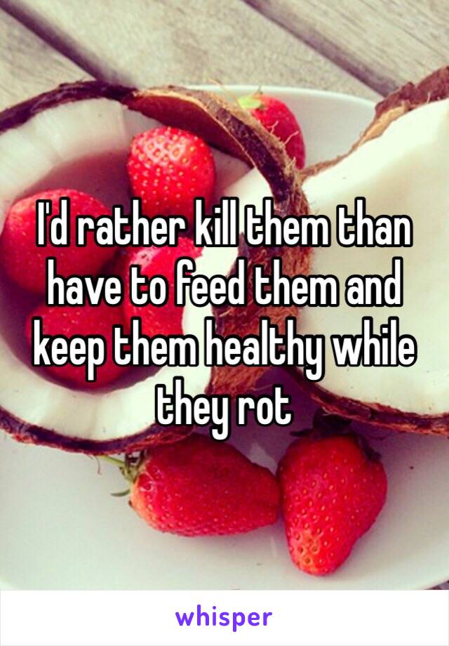 I'd rather kill them than have to feed them and keep them healthy while they rot 