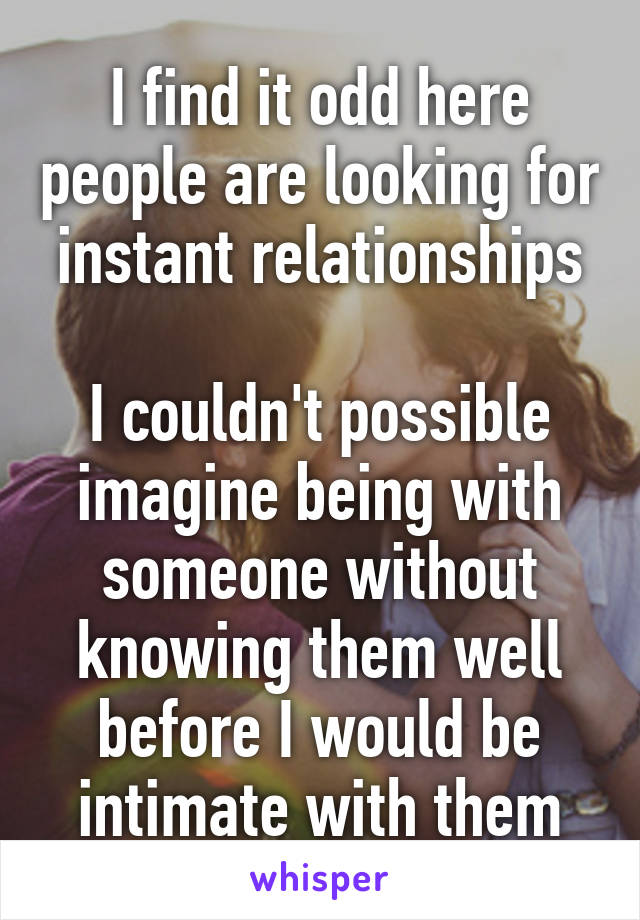 I find it odd here people are looking for instant relationships

I couldn't possible imagine being with someone without knowing them well before I would be intimate with them