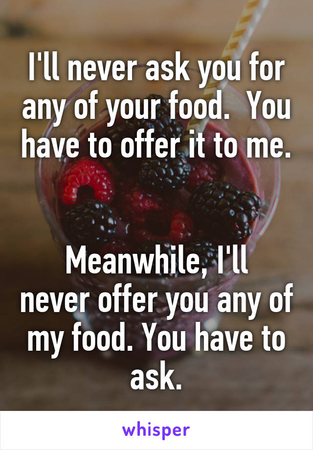 I'll never ask you for any of your food.  You have to offer it to me. 

Meanwhile, I'll never offer you any of my food. You have to ask.