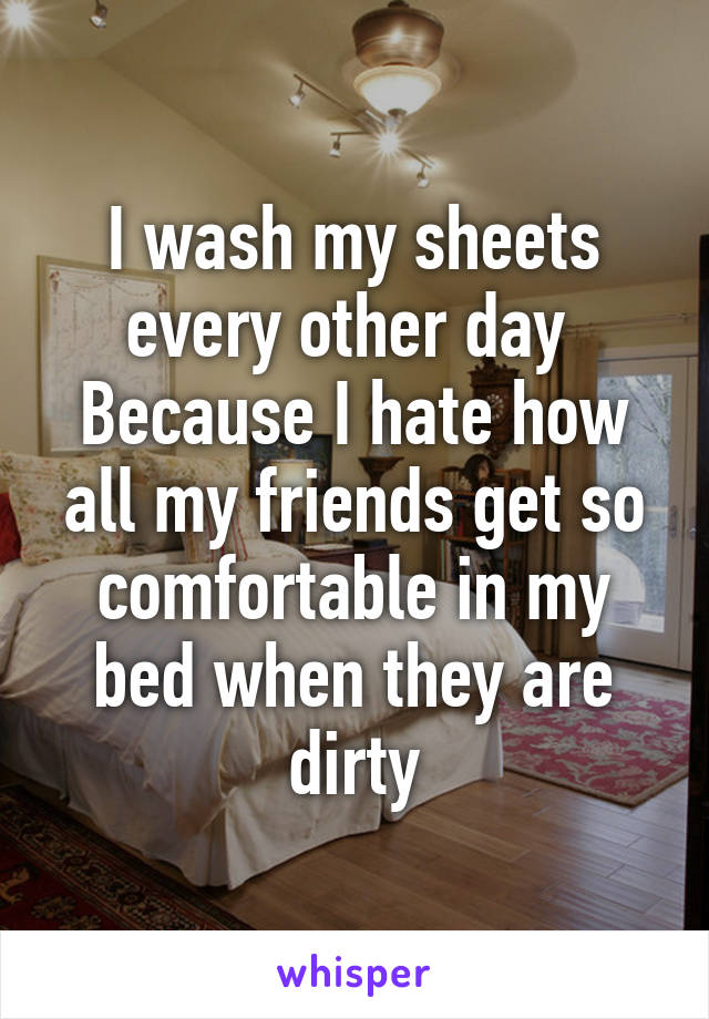 I wash my sheets every other day 
Because I hate how all my friends get so comfortable in my bed when they are dirty