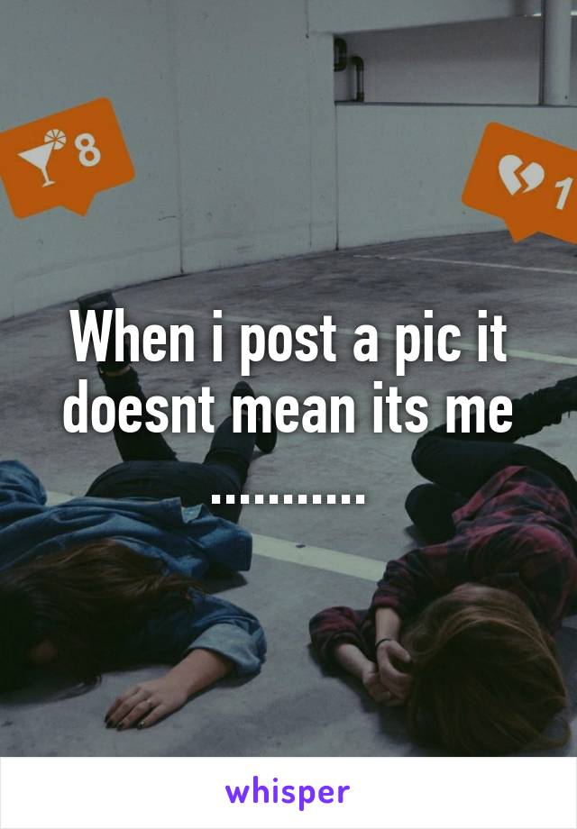 When i post a pic it doesnt mean its me ...........