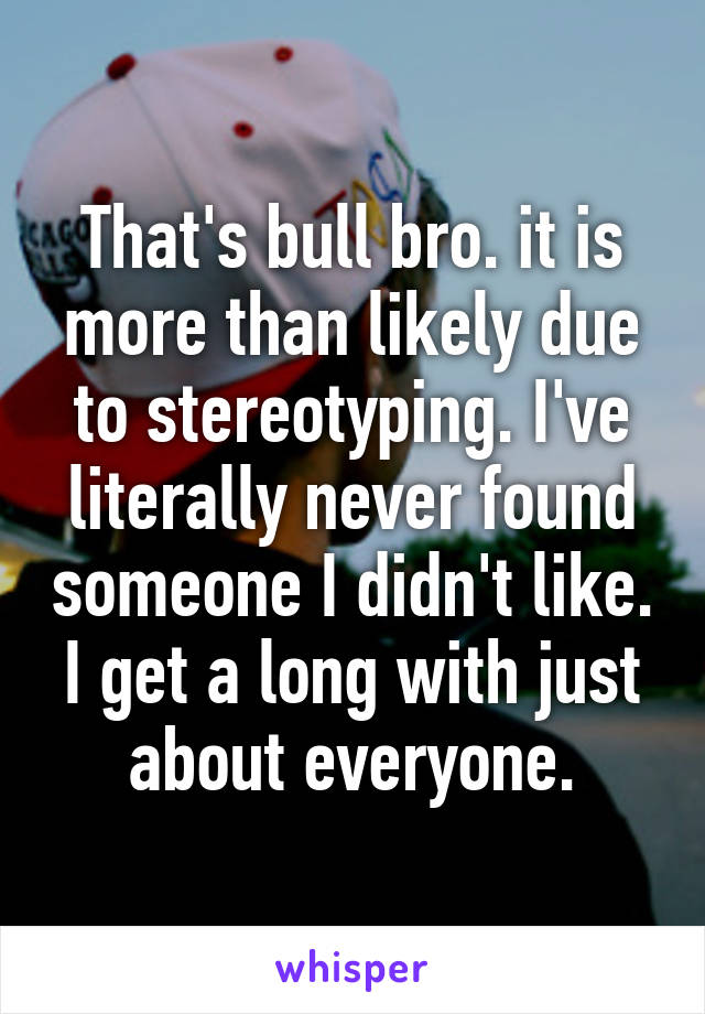 That's bull bro. it is more than likely due to stereotyping. I've literally never found someone I didn't like. I get a long with just about everyone.