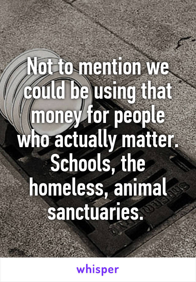 Not to mention we could be using that money for people who actually matter. Schools, the homeless, animal sanctuaries. 