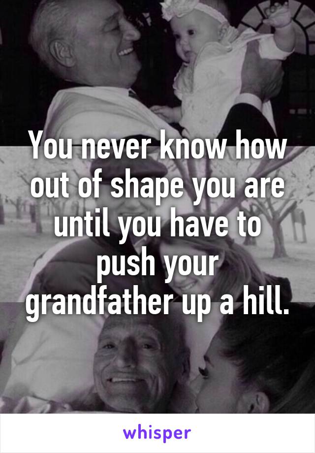 You never know how out of shape you are until you have to push your grandfather up a hill.