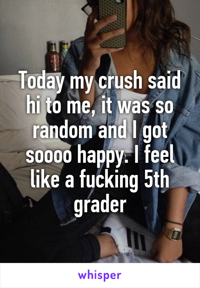 Today my crush said hi to me, it was so random and I got soooo happy. I feel like a fucking 5th grader