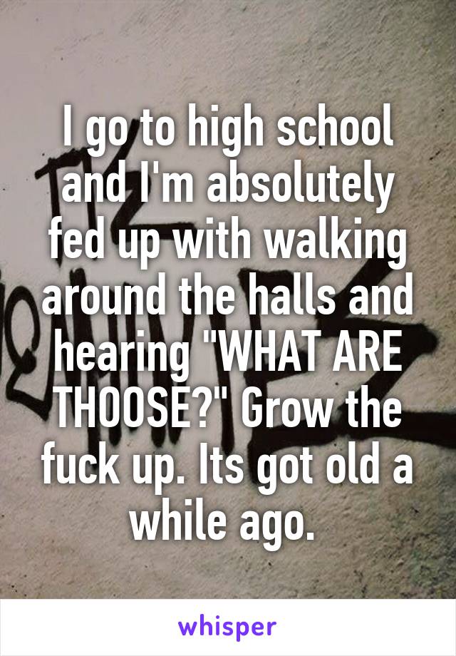 I go to high school and I'm absolutely fed up with walking around the halls and hearing "WHAT ARE THOOSE?" Grow the fuck up. Its got old a while ago. 