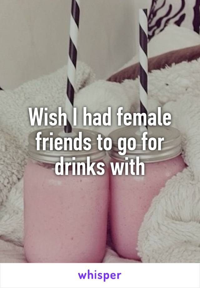 Wish I had female friends to go for drinks with