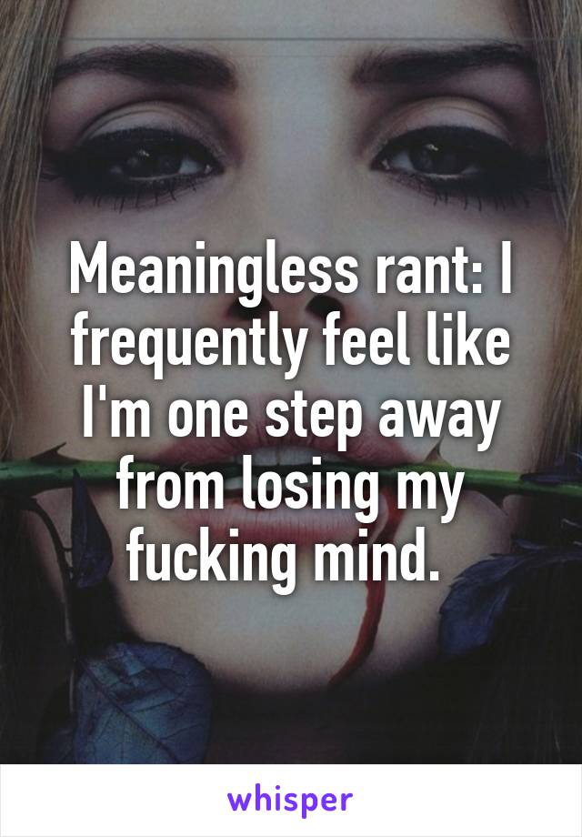 Meaningless rant: I frequently feel like I'm one step away from losing my fucking mind. 