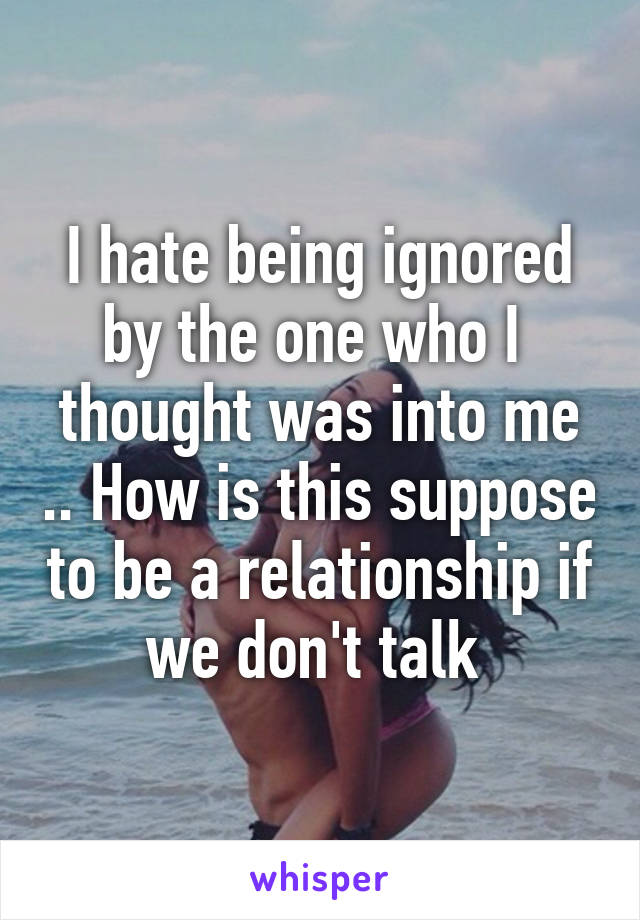 I hate being ignored by the one who I  thought was into me .. How is this suppose to be a relationship if we don't talk 