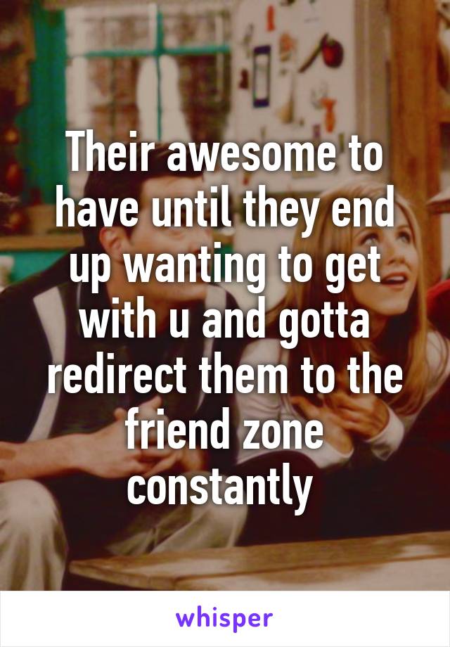 Their awesome to have until they end up wanting to get with u and gotta redirect them to the friend zone constantly 