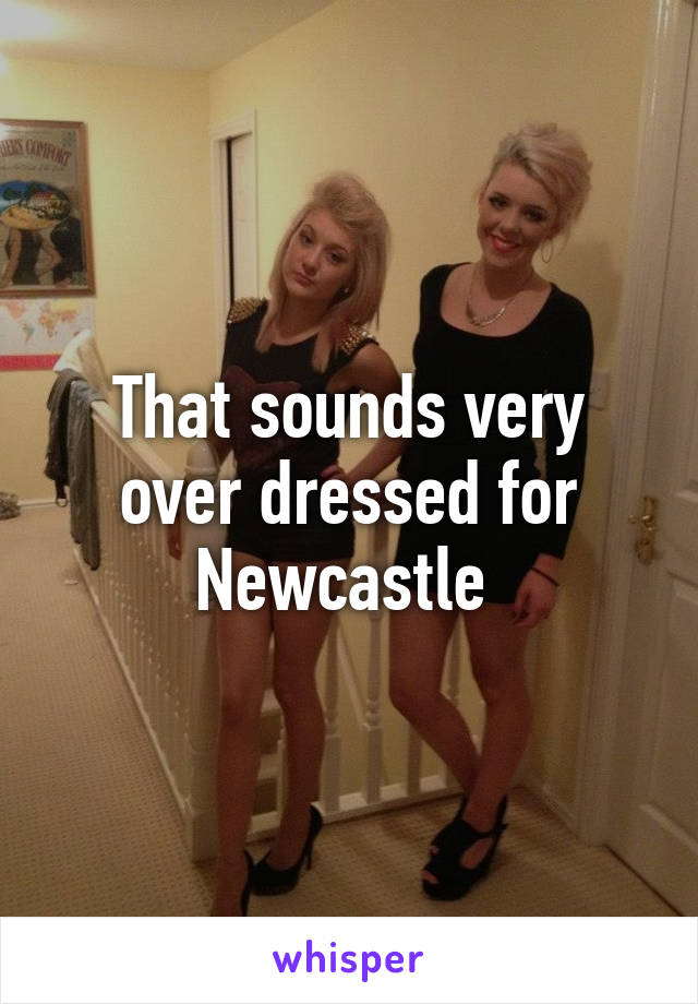 That sounds very over dressed for Newcastle 