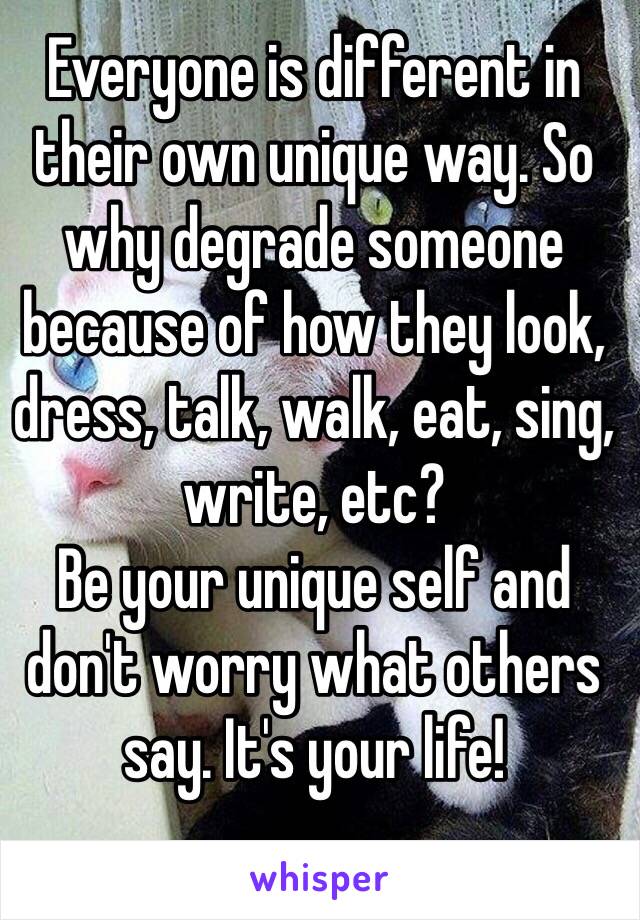 Everyone is different in their own unique way. So why degrade someone because of how they look, dress, talk, walk, eat, sing, write, etc? 
Be your unique self and don't worry what others say. It's your life! 