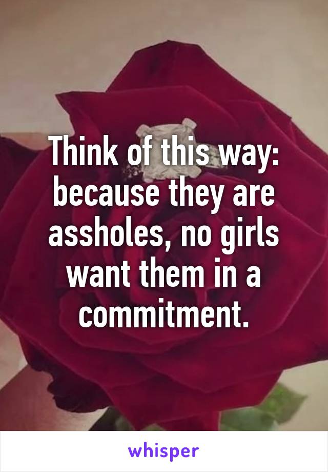 Think of this way: because they are assholes, no girls want them in a commitment.