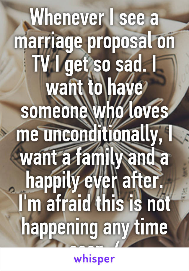 Whenever I see a marriage proposal on TV I get so sad. I want to have someone who loves me unconditionally, I want a family and a happily ever after. I'm afraid this is not happening any time soon :(