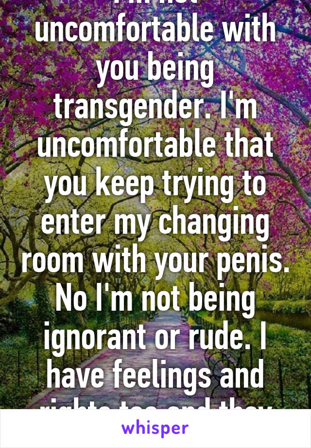 I'm not uncomfortable with you being transgender. I'm uncomfortable that you keep trying to enter my changing room with your penis. No I'm not being ignorant or rude. I have feelings and rights too and they matter. 