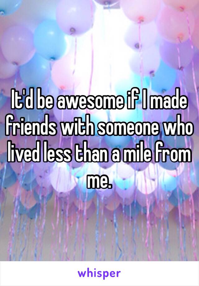 It'd be awesome if I made friends with someone who lived less than a mile from me.