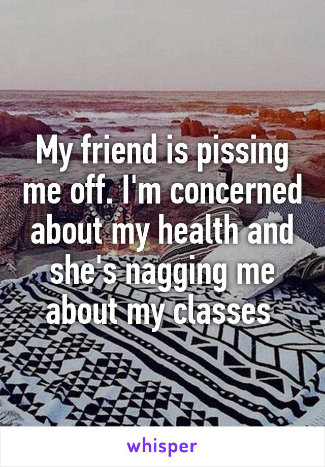 My friend is pissing me off. I'm concerned about my health and she's nagging me about my classes 