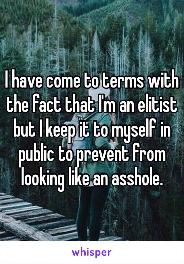 I have come to terms with the fact that I'm an elitist but I keep it to myself in public to prevent from looking like an asshole.