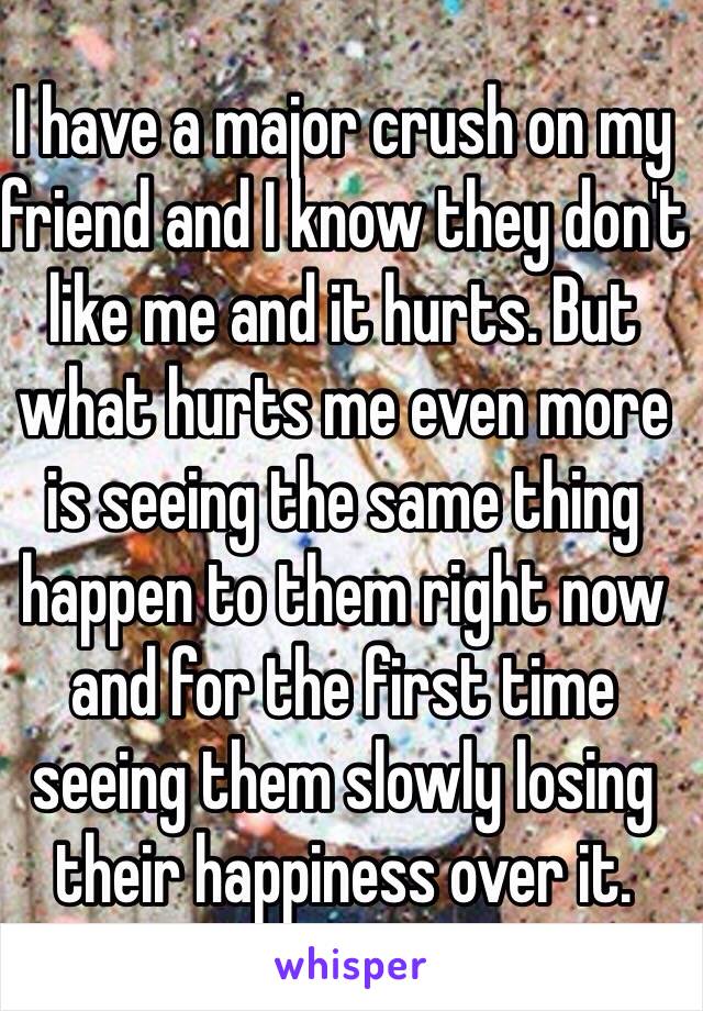 I have a major crush on my friend and I know they don't like me and it hurts. But what hurts me even more is seeing the same thing happen to them right now and for the first time seeing them slowly losing their happiness over it.