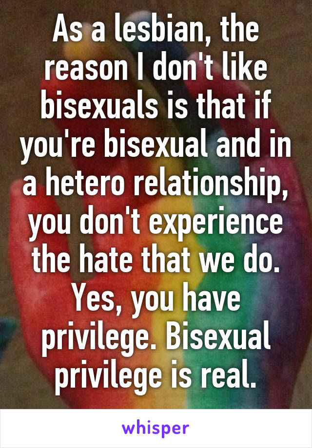 As a lesbian, the reason I don't like bisexuals is that if you're bisexual and in a hetero relationship, you don't experience the hate that we do. Yes, you have privilege. Bisexual privilege is real.
