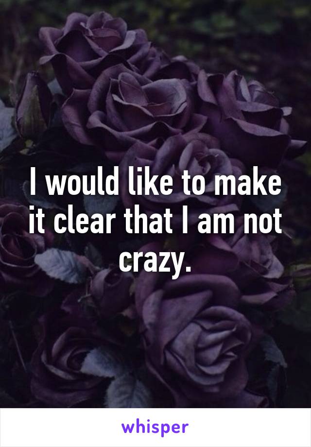 I would like to make it clear that I am not crazy.