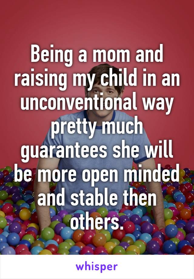 Being a mom and raising my child in an unconventional way pretty much guarantees she will be more open minded and stable then others.