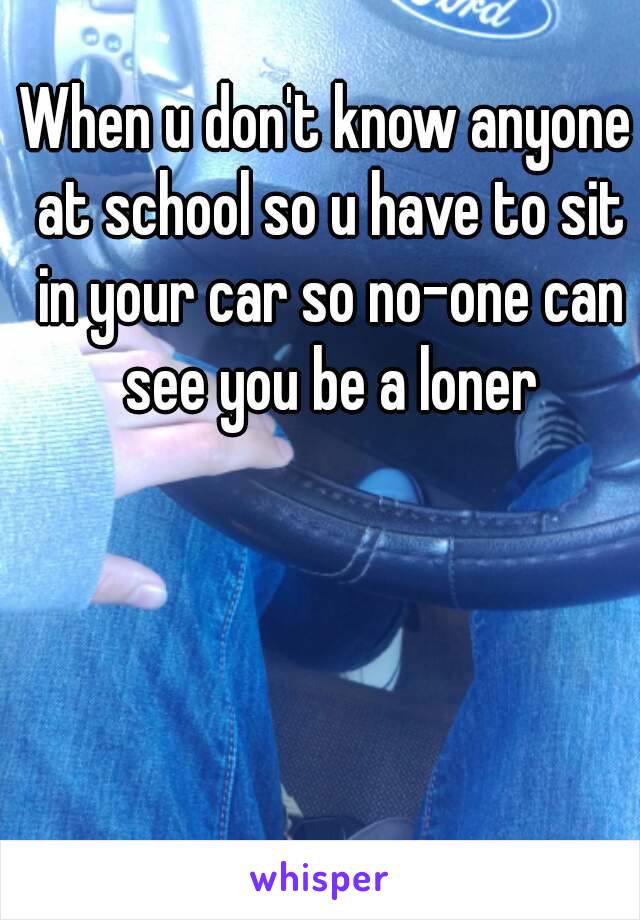 When u don't know anyone at school so u have to sit in your car so no-one can see you be a loner