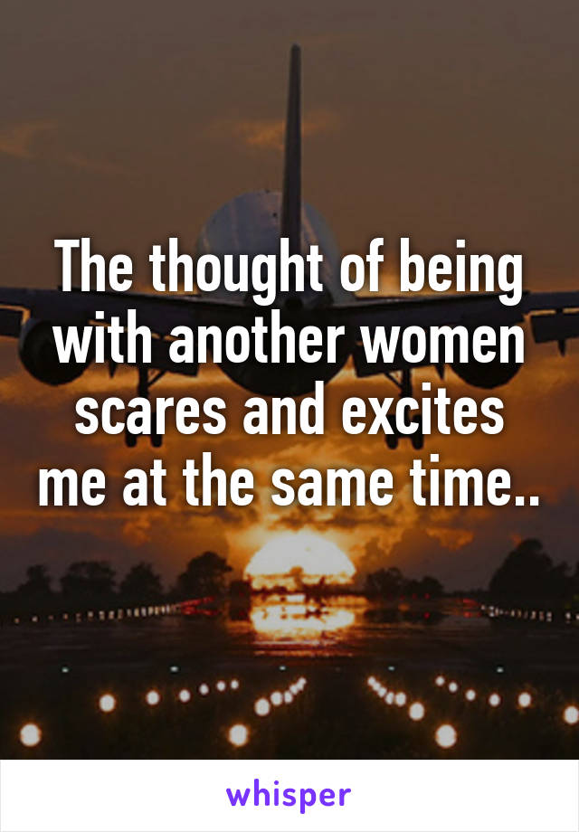 The thought of being with another women scares and excites me at the same time.. 