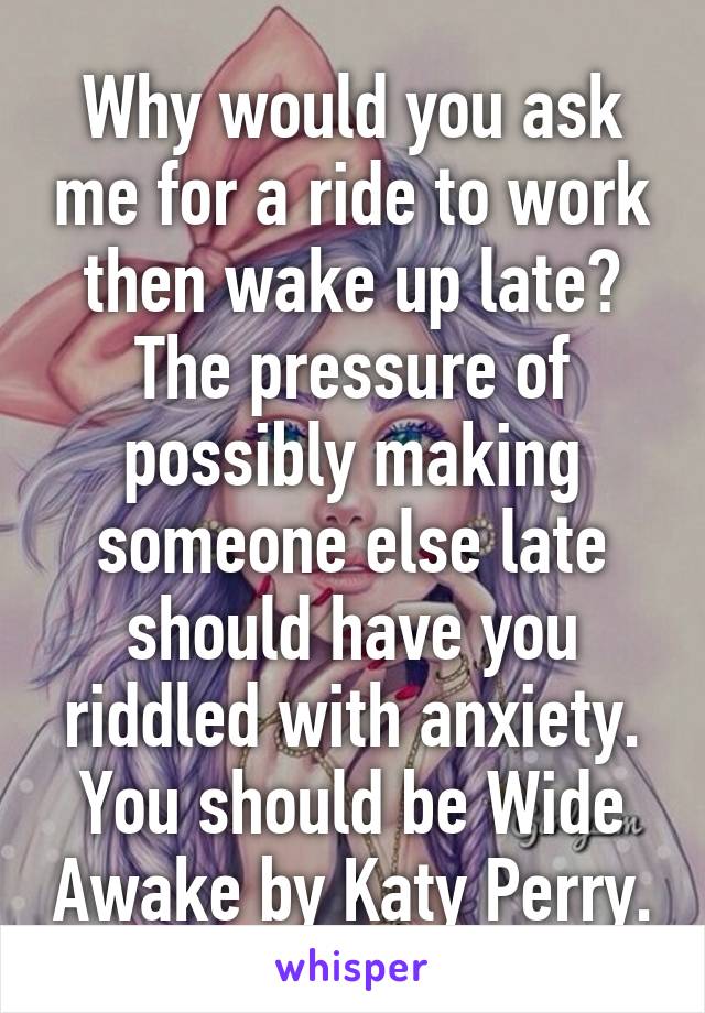 Why would you ask me for a ride to work then wake up late? The pressure of possibly making someone else late should have you riddled with anxiety. You should be Wide Awake by Katy Perry.