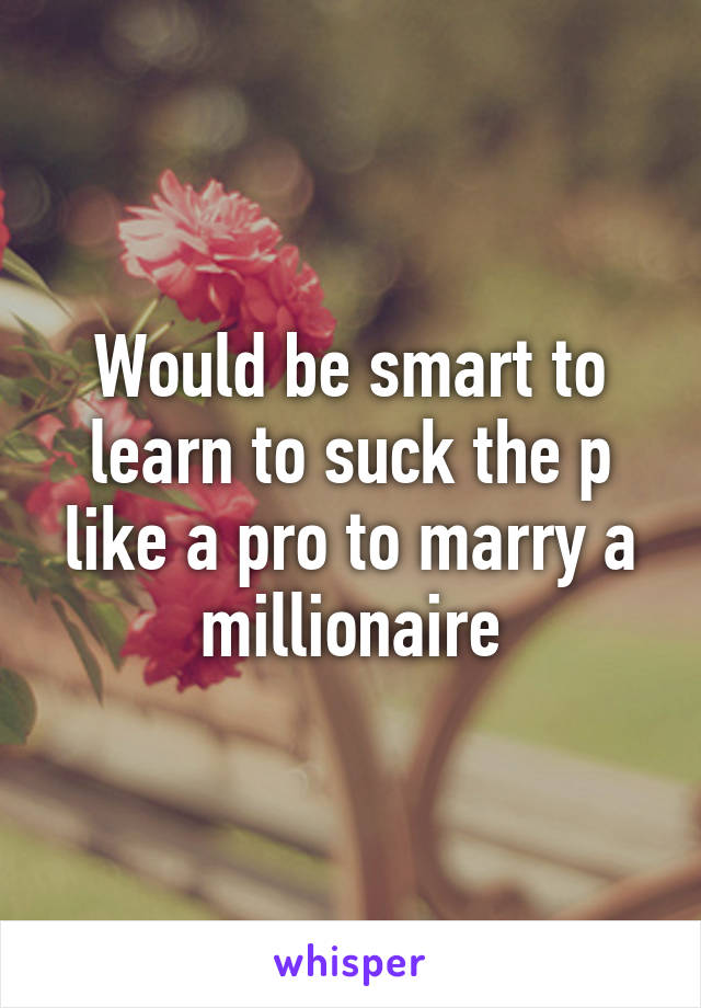 Would be smart to learn to suck the p like a pro to marry a millionaire