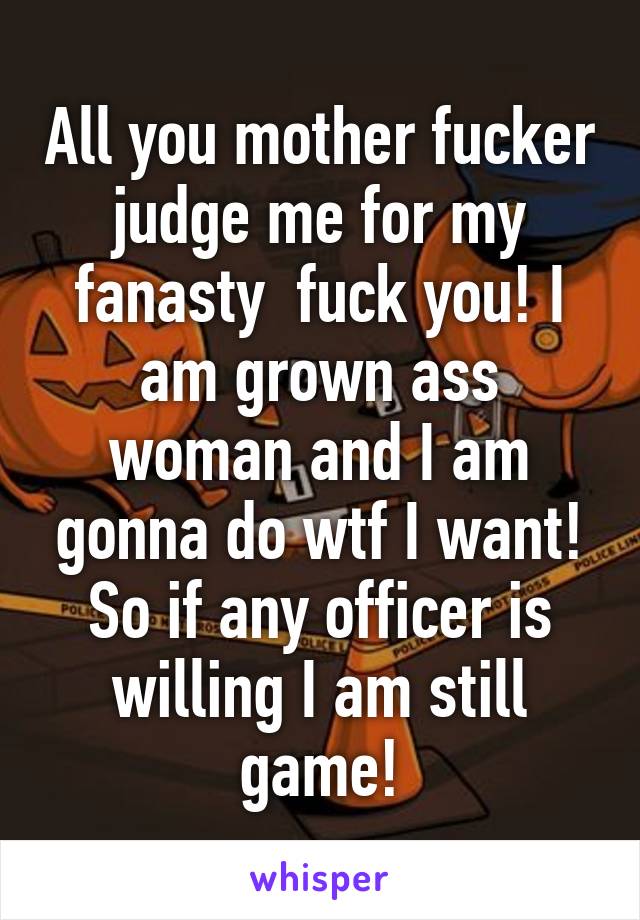 All you mother fucker judge me for my fanasty  fuck you! I am grown ass woman and I am gonna do wtf I want! So if any officer is willing I am still game!