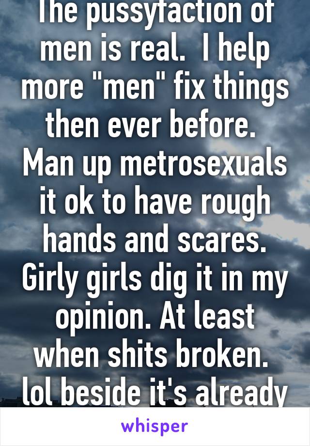 The pussyfaction of men is real.  I help more "men" fix things then ever before.  Man up metrosexuals it ok to have rough hands and scares. Girly girls dig it in my opinion. At least when shits broken.  lol beside it's already broke u can't hurt it   