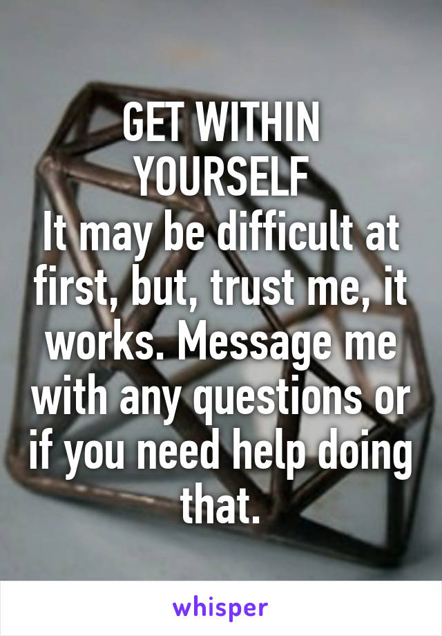 GET WITHIN YOURSELF
It may be difficult at first, but, trust me, it works. Message me with any questions or if you need help doing that.