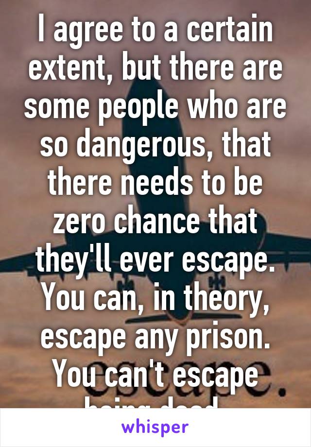 I agree to a certain extent, but there are some people who are so dangerous, that there needs to be zero chance that they'll ever escape. You can, in theory, escape any prison. You can't escape being dead.